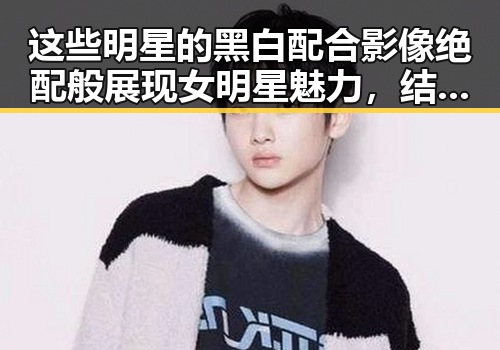这些明星的黑白配合影像绝配般展现女明星魅力，结合星穹铁道奇幻冒险暗藏新潮流