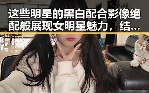 这些明星的黑白配合影像绝配般展现女明星魅力，结合星穹铁道奇幻冒险暗藏新潮流